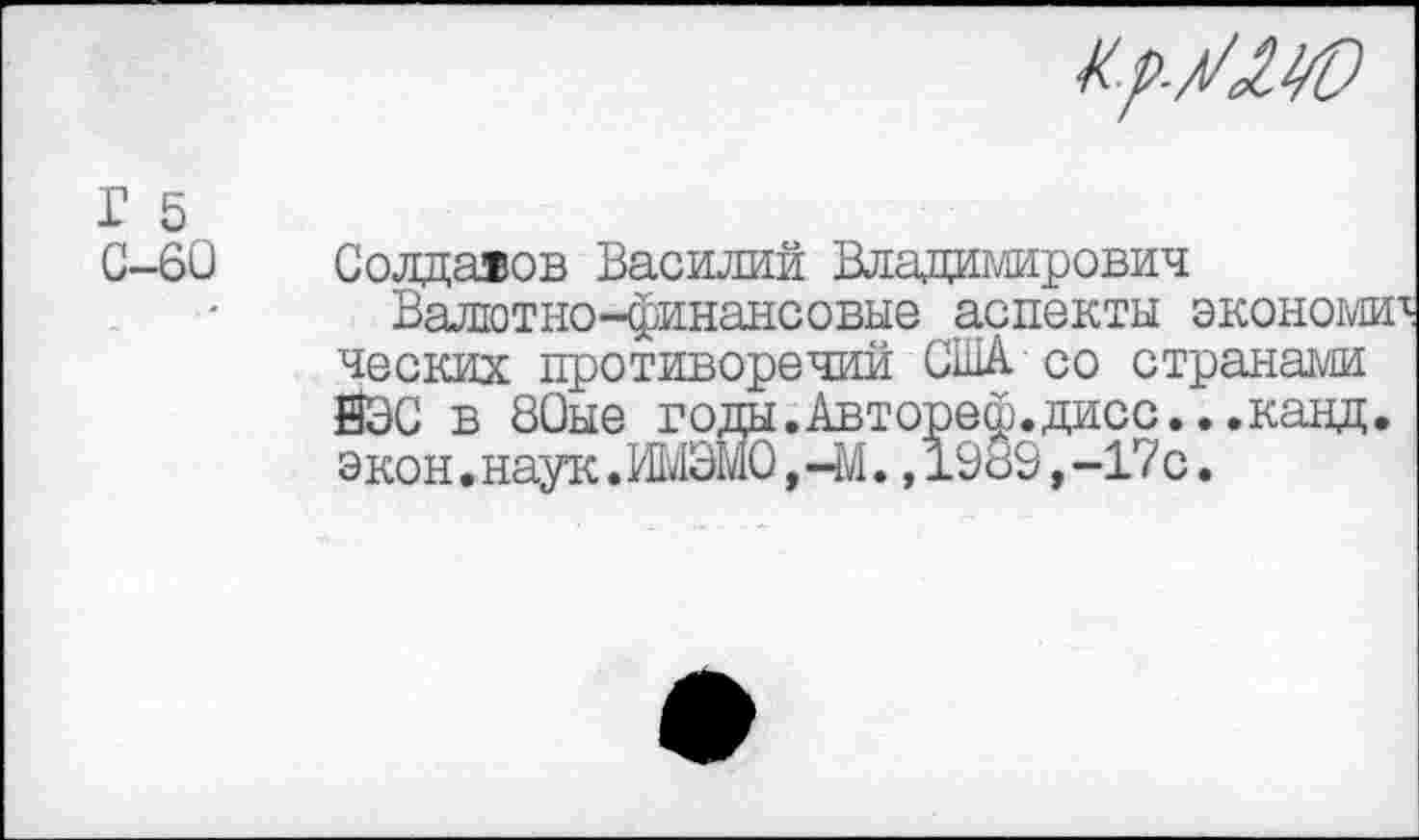 ﻿Кр-У<1М)
Г 5 С-60
Солдаяов Василий Владимирович
Валютно-финансовые аспекты экономз ческих противоречии США со странами ЙЭС в 80ые годы.Автореф.дисс...канд экон • наук. ИМЭМО, -М., 1989, -17 с •